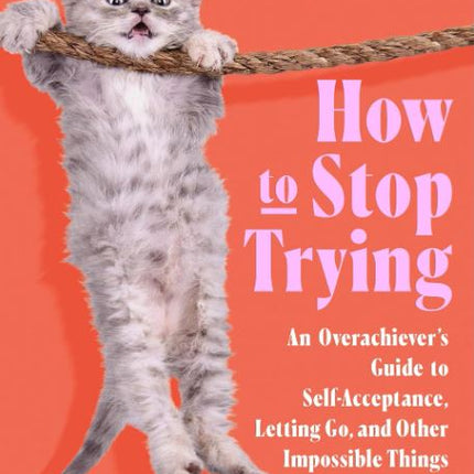 How to Stop Trying: An Overachiever’s Guide to Self-Acceptance, Letting Go, and Other Impossible Things