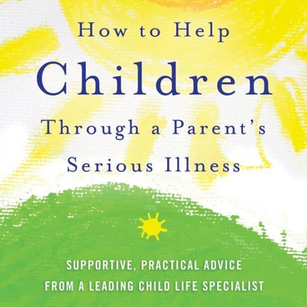 How To Help Children Through A Parent's Serious Illness: Supportive, Practical Advice from a Leading Child Life Specialist