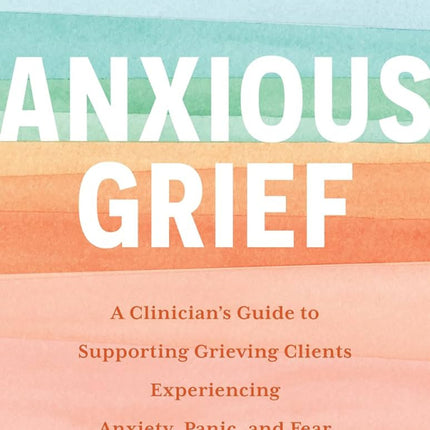 Anxious Grief: A Clinician's Guide to Supporting Grieving Clients Experiencing Anxiety, Panic, and Fear