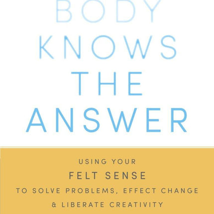 Your Body Knows the Answer: Using Your Felt Sense to Solve Problems, Effect Change, and Liberate Creativity