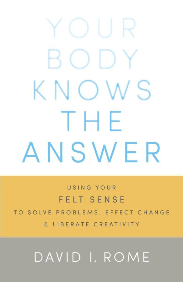Your Body Knows the Answer: Using Your Felt Sense to Solve Problems, Effect Change, and Liberate Creativity