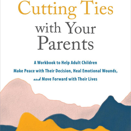 Cutting Ties with Your Parents: A Workbook to Help Adult Children Make Peace with Their Decision, Heal Emotional Wounds, and Move Forward with Their Lives