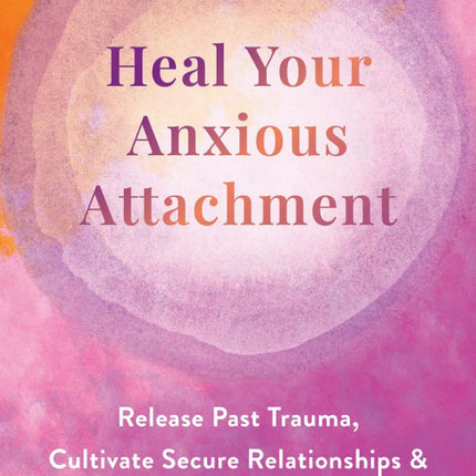 Heal Your Anxious Attachment: Release Past Trauma, Cultivate Secure Relationships, and Nurture a Deeper Sense of Self