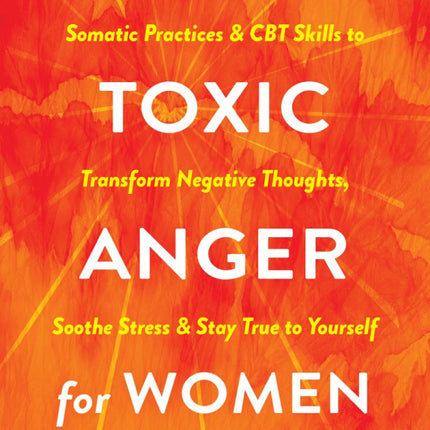 Releasing Toxic Anger for Women: Somatic Practices and CBT Skills to Transform Negative Thoughts, Soothe Stress, and Stay True to Yourself